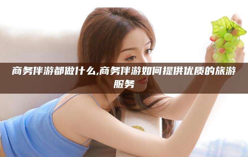 驻马店商务伴游都做什么,商务伴游如何提供优质的旅游服务