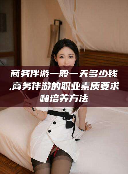 驻马店商务伴游一般一天多少钱,商务伴游的职业素质要求和培养方法