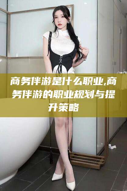 驻马店商务伴游是什么职业,商务伴游的职业规划与提升策略