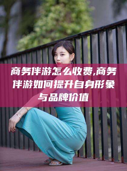 驻马店商务伴游怎么收费,商务伴游如何提升自身形象与品牌价值