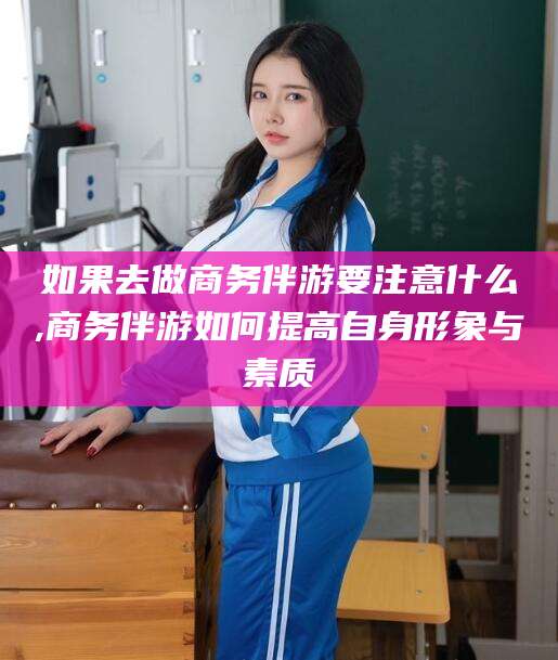 驻马店如果去做商务伴游要注意什么,商务伴游如何提高自身形象与素质