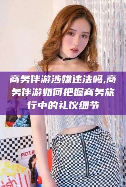 驻马店商务伴游涉嫌违法吗,商务伴游如何把握商务旅行中的礼仪细节