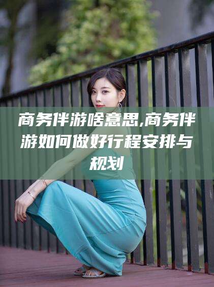 驻马店商务伴游啥意思,商务伴游如何做好行程安排与规划