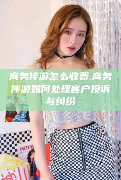 驻马店商务伴游怎么收费,商务伴游如何处理客户投诉与纠纷