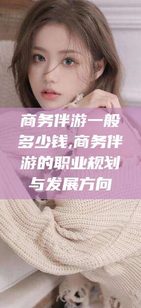 驻马店商务伴游一般多少钱,商务伴游的职业规划与发展方向