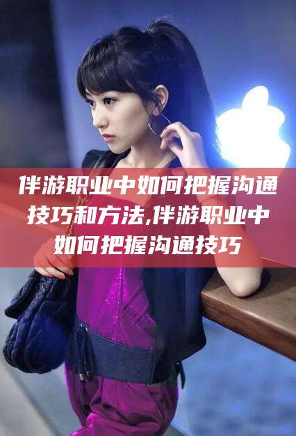 驻马店伴游职业中如何把握沟通技巧和方法,伴游职业中如何把握沟通技巧