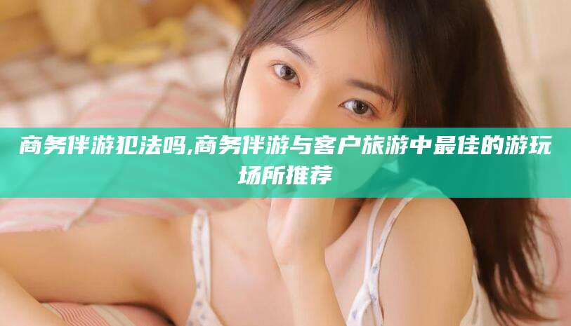 驻马店商务伴游犯法吗,商务伴游与客户旅游中最佳的游玩场所推荐