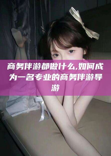 驻马店商务伴游都做什么,如何成为一名专业的商务伴游导游