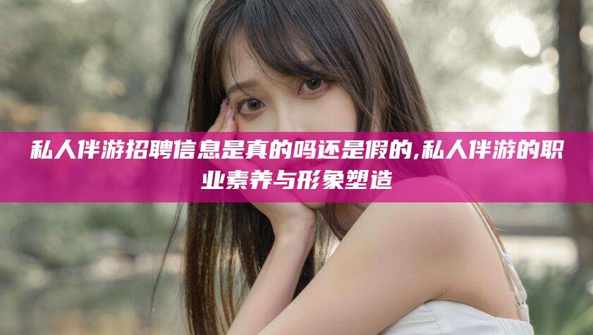 驻马店私人伴游招聘信息是真的吗还是假的,私人伴游的职业素养与形象塑造