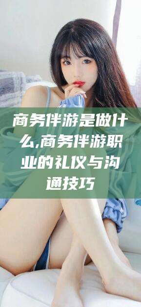 驻马店商务伴游是做什么,商务伴游职业的礼仪与沟通技巧