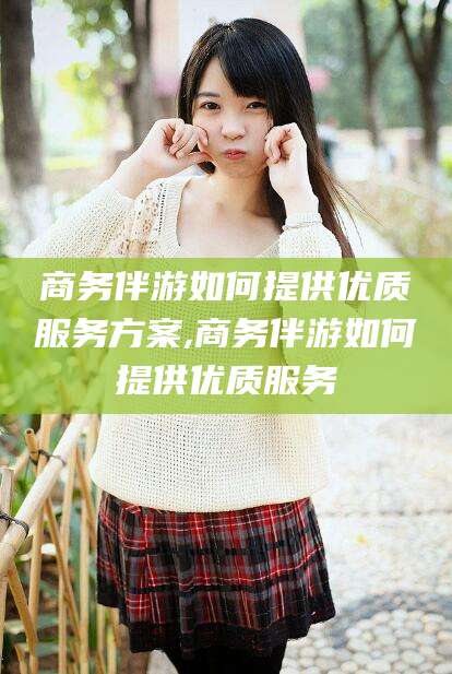 驻马店商务伴游如何提供优质服务方案,商务伴游如何提供优质服务