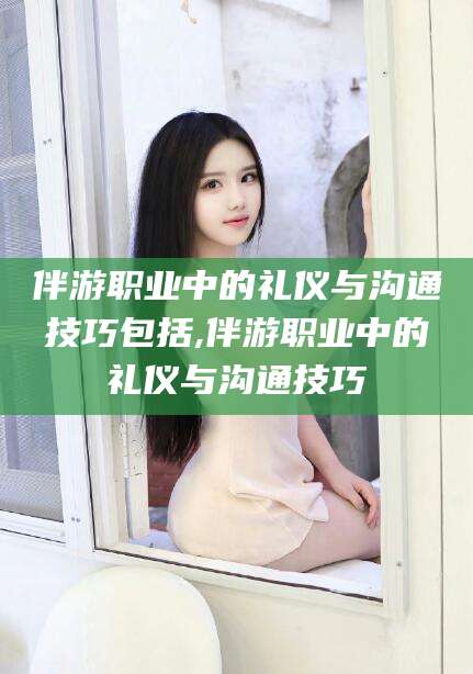 驻马店伴游职业中的礼仪与沟通技巧包括,伴游职业中的礼仪与沟通技巧