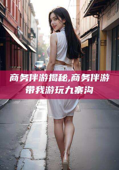 驻马店商务伴游揭秘,商务伴游带我游玩九寨沟