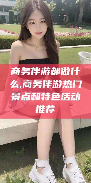 驻马店商务伴游都做什么,商务伴游热门景点和特色活动推荐