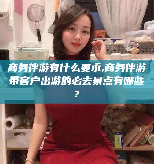 驻马店商务伴游有什么要求,商务伴游带客户出游的必去景点有哪些?