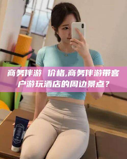 驻马店商务伴游 价格,商务伴游带客户游玩酒店的周边景点？