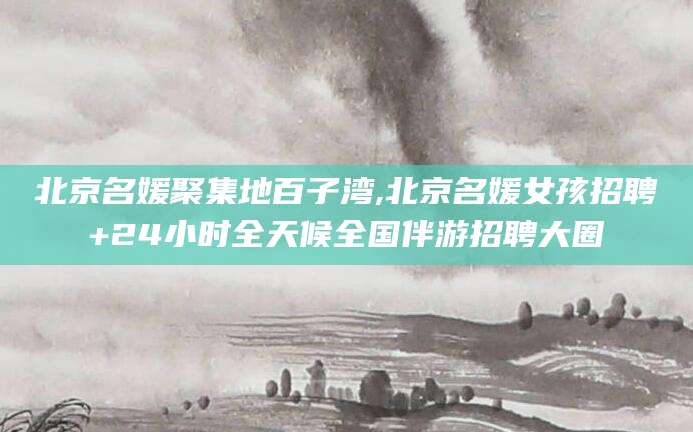 驻马店北京名媛聚集地百子湾,北京名媛女孩招聘+24小时全天候全国伴游招聘大圈