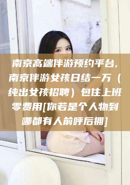 驻马店南京高端伴游预约平台,南京伴游女孩日结一万（纯出女孩招聘）包住上班零费用[你若是个人物到哪都有人前呼后拥]