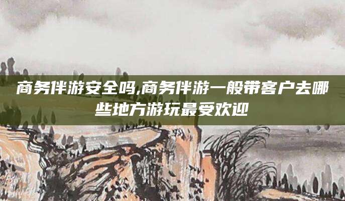 驻马店商务伴游安全吗,商务伴游一般带客户去哪些地方游玩最受欢迎