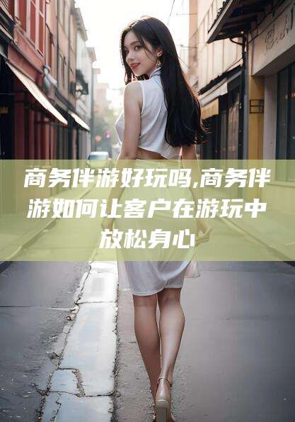 驻马店商务伴游好玩吗,商务伴游如何让客户在游玩中放松身心