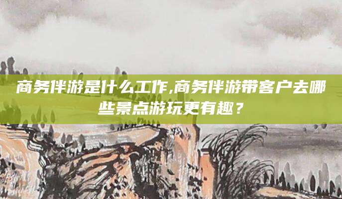 驻马店商务伴游是什么工作,商务伴游带客户去哪些景点游玩更有趣？