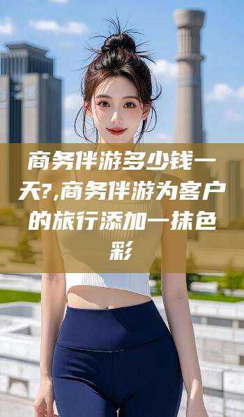 驻马店商务伴游多少钱一天?,商务伴游为客户的旅行添加一抹色彩