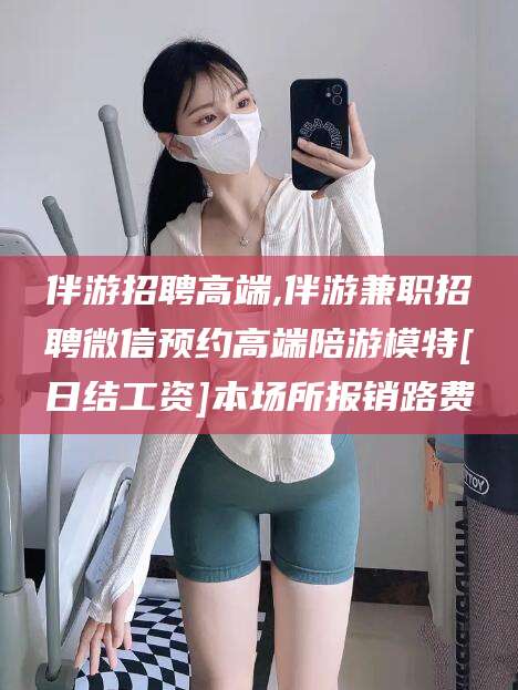 驻马店伴游招聘高端,伴游兼职招聘微信预约高端陪游模特[日结工资]本场所报销路费