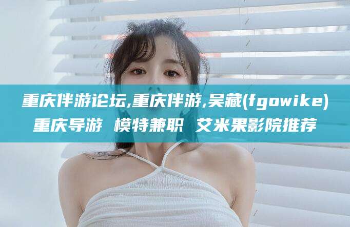 驻马店重庆伴游论坛,重庆伴游,吴藏(fgowike)重庆导游 模特兼职 艾米果影院推荐