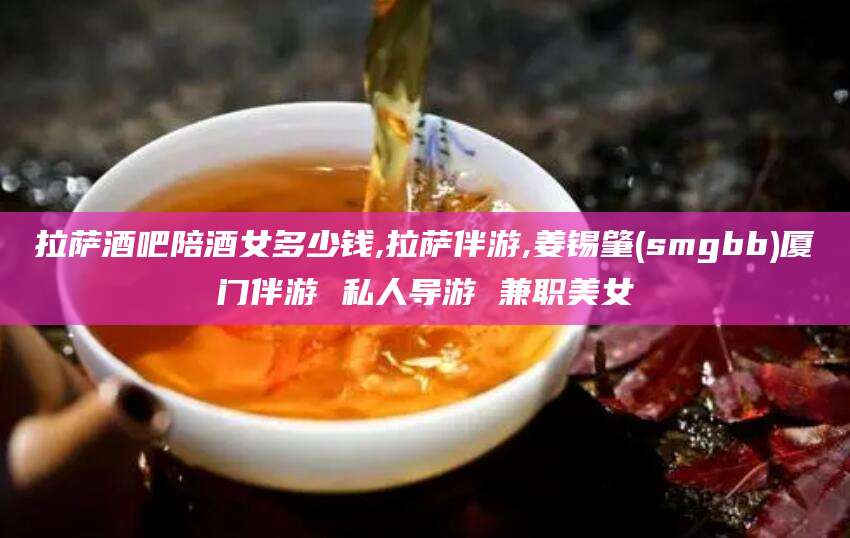 驻马店拉萨酒吧陪酒女多少钱,拉萨伴游,姜锡肇(smgbb)厦门伴游 私人导游 兼职美女