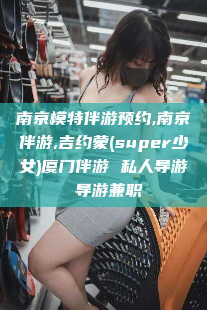 驻马店南京模特伴游预约,南京伴游,吉约蒙(super少女)厦门伴游 私人导游 导游兼职