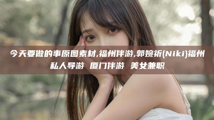 驻马店今天要做的事原图素材,福州伴游,郭婉祈(Niki)福州私人导游 厦门伴游 美女兼职