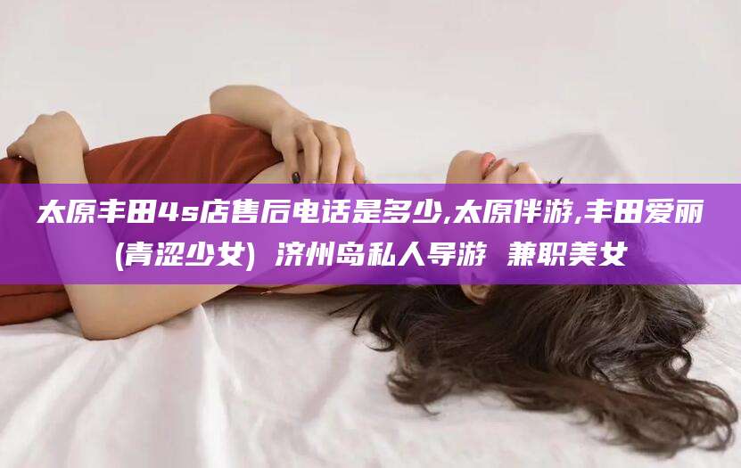 驻马店太原丰田4s店售后电话是多少,太原伴游,丰田爱丽(青涩少女) 济州岛私人导游 兼职美女