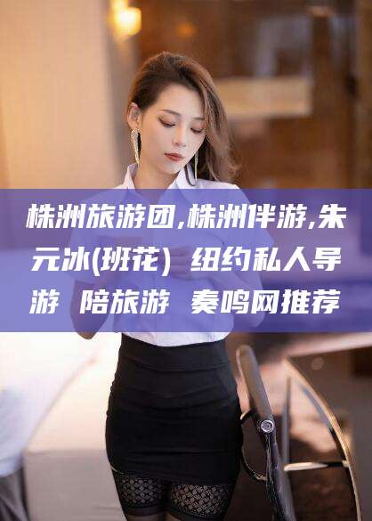 驻马店株洲旅游团,株洲伴游,朱元冰(班花) 纽约私人导游 陪旅游 奏鸣网推荐