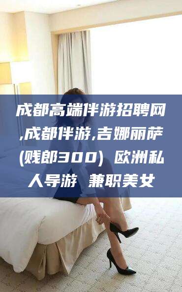 驻马店成都高端伴游招聘网,成都伴游,吉娜丽萨(贱郎300) 欧洲私人导游 兼职美女