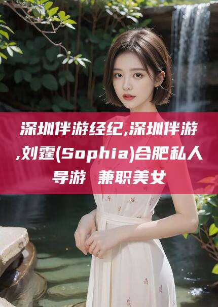 驻马店深圳伴游经纪,深圳伴游,刘霆(Sophia)合肥私人导游 兼职美女