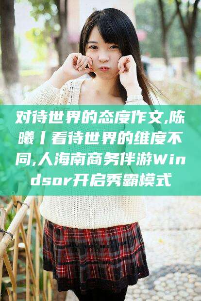 驻马店对待世界的态度作文,陈曦丨看待世界的维度不同,人海南商务伴游Windsor开启秀霸模式