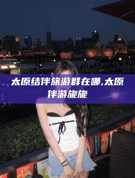 驻马店太原结伴旅游群在哪,太原伴游旎旎