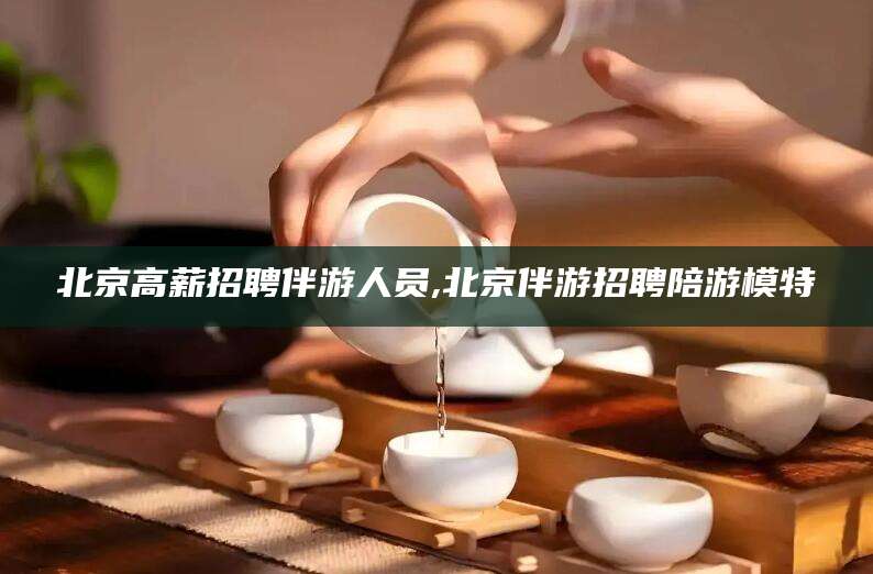 驻马店北京高薪招聘伴游人员,北京伴游招聘陪游模特