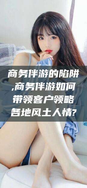 驻马店商务伴游的陷阱,商务伴游如何带领客户领略各地风土人情?