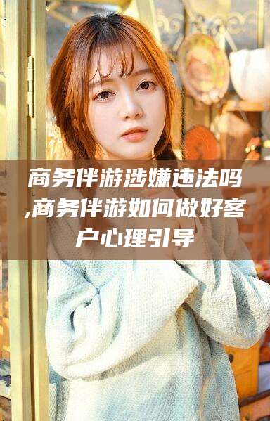 驻马店商务伴游涉嫌违法吗,商务伴游如何做好客户心理引导