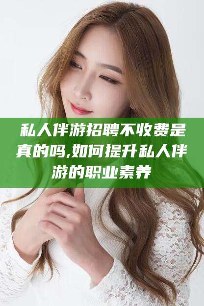 驻马店私人伴游招聘不收费是真的吗,如何提升私人伴游的职业素养