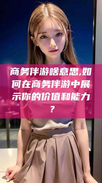 驻马店商务伴游啥意思,如何在商务伴游中展示你的价值和能力？