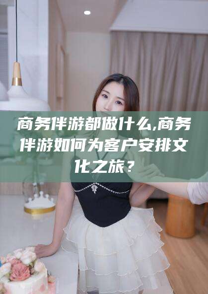 驻马店商务伴游都做什么,商务伴游如何为客户安排文化之旅？