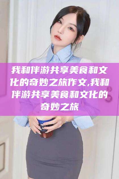 驻马店我和伴游共享美食和文化的奇妙之旅作文,我和伴游共享美食和文化的奇妙之旅