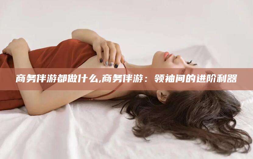 驻马店商务伴游都做什么,商务伴游：领袖间的进阶利器