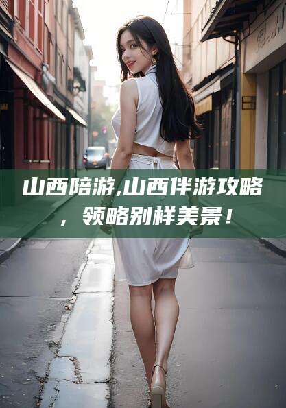 驻马店山西陪游,山西伴游攻略，领略别样美景！