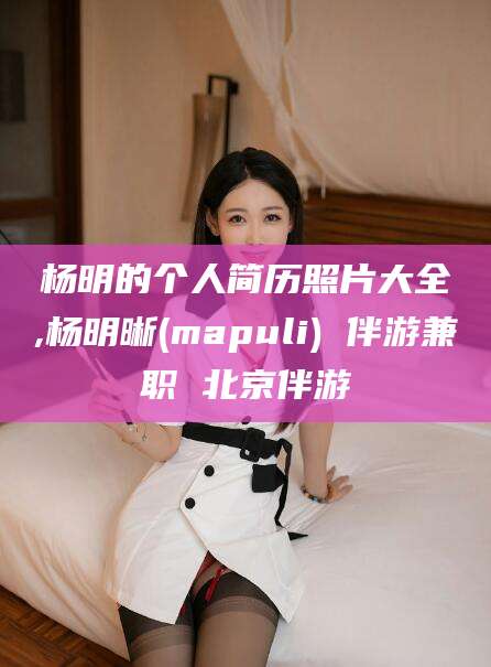 驻马店杨明的个人简历照片大全,杨明晰(mapuli) 伴游兼职 北京伴游
