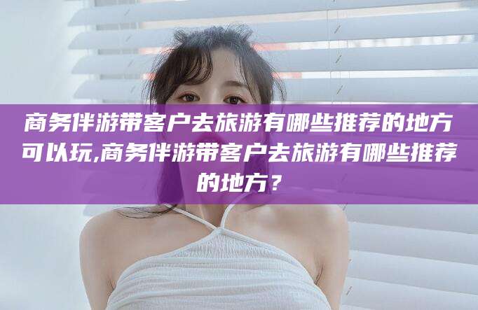 驻马店商务伴游带客户去旅游有哪些推荐的地方可以玩,商务伴游带客户去旅游有哪些推荐的地方？