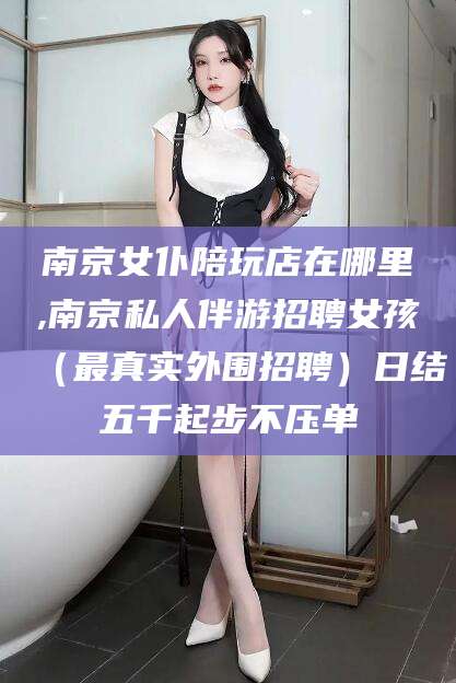 驻马店南京女仆陪玩店在哪里,南京私人伴游招聘女孩（最真实外围招聘）日结五千起步不压单