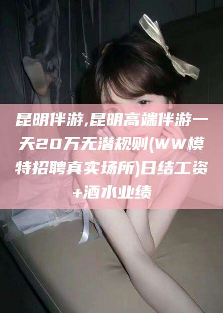 驻马店昆明伴游,昆明高端伴游一天20万无潜规则(WW模特招聘真实场所)日结工资+酒水业绩